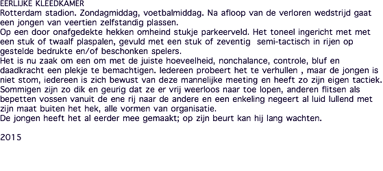 EERLIJKE KLEEDKAMER Rotterdam stadion. Zondagmiddag, voetbalmiddag. Na afloop van de verloren wedstrijd gaat een jongen van veertien zelfstandig plassen. Op een door onafgedekte hekken omheind stukje parkeerveld. Het toneel ingericht met met een stuk of twaalf plaspalen, gevuld met een stuk of zeventig semi-tactisch in rijen op gestelde bedrukte en/of beschonken spelers. Het is nu zaak om een om met de juiste hoeveelheid, nonchalance, controle, bluf en daadkracht een plekje te bemachtigen. Iedereen probeert het te verhullen , maar de jongen is niet stom, iedereen is zich bewust van deze mannelijke meeting en heeft zo zijn eigen tactiek. Sommigen zijn zo dik en geurig dat ze er vrij weerloos naar toe lopen, anderen flitsen als bepetten vossen vanuit de ene rij naar de andere en een enkeling negeert al luid lullend met zijn maat buiten het hek, alle vormen van organisatie. De jongen heeft het al eerder mee gemaakt; op zijn beurt kan hij lang wachten. 2015 